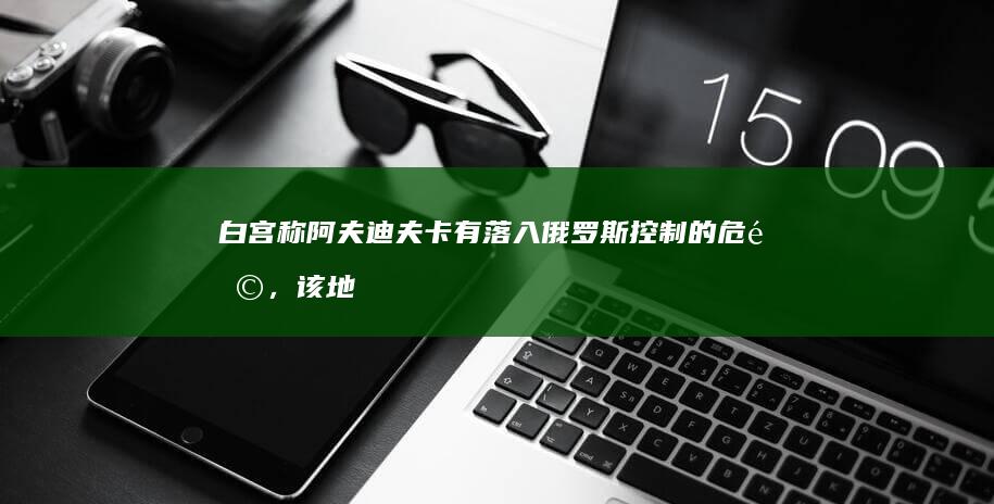 白宫称阿夫迪夫卡有落入俄罗斯控制的危险，该地目前战况如何？从军事角度看该地有哪些战略意义？